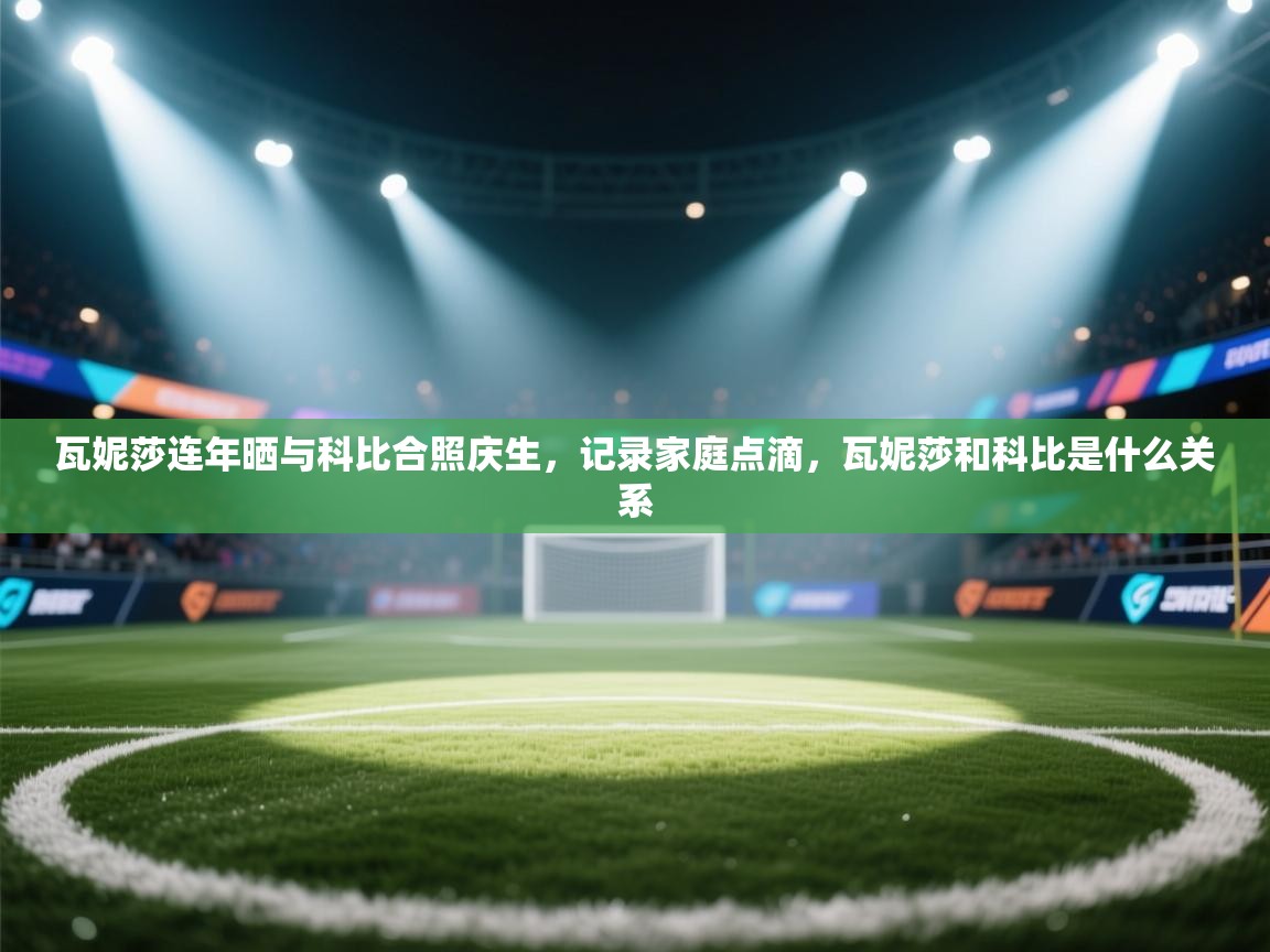 开运体育入口-瓦妮莎连年晒与科比合照庆生，记录家庭点滴，瓦妮莎和科比是什么关系