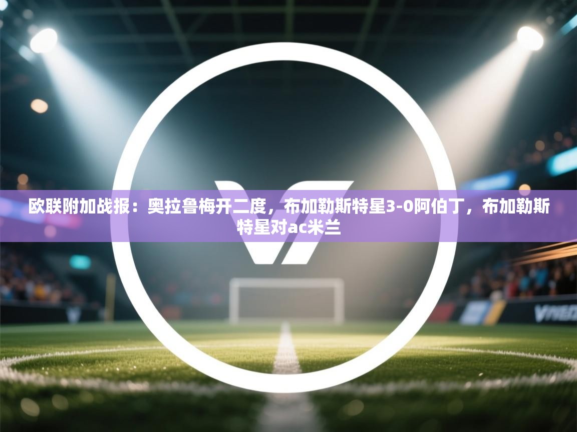 开云体育注册app-欧联附加战报:奥拉鲁梅开二度,布加勒斯特星3-0阿伯丁,布加勒斯特星对ac米兰 第2张