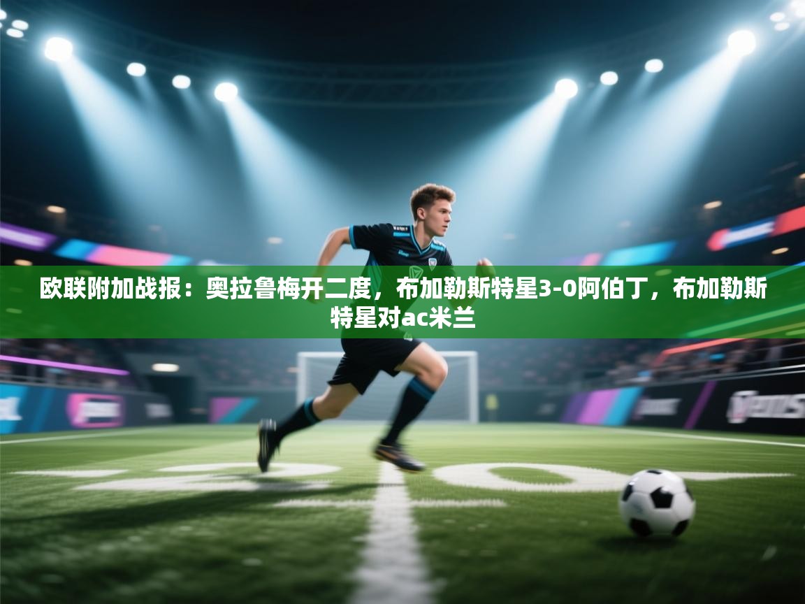 开云体育注册app-欧联附加战报:奥拉鲁梅开二度,布加勒斯特星3-0阿伯丁,布加勒斯特星对ac米兰 第3张