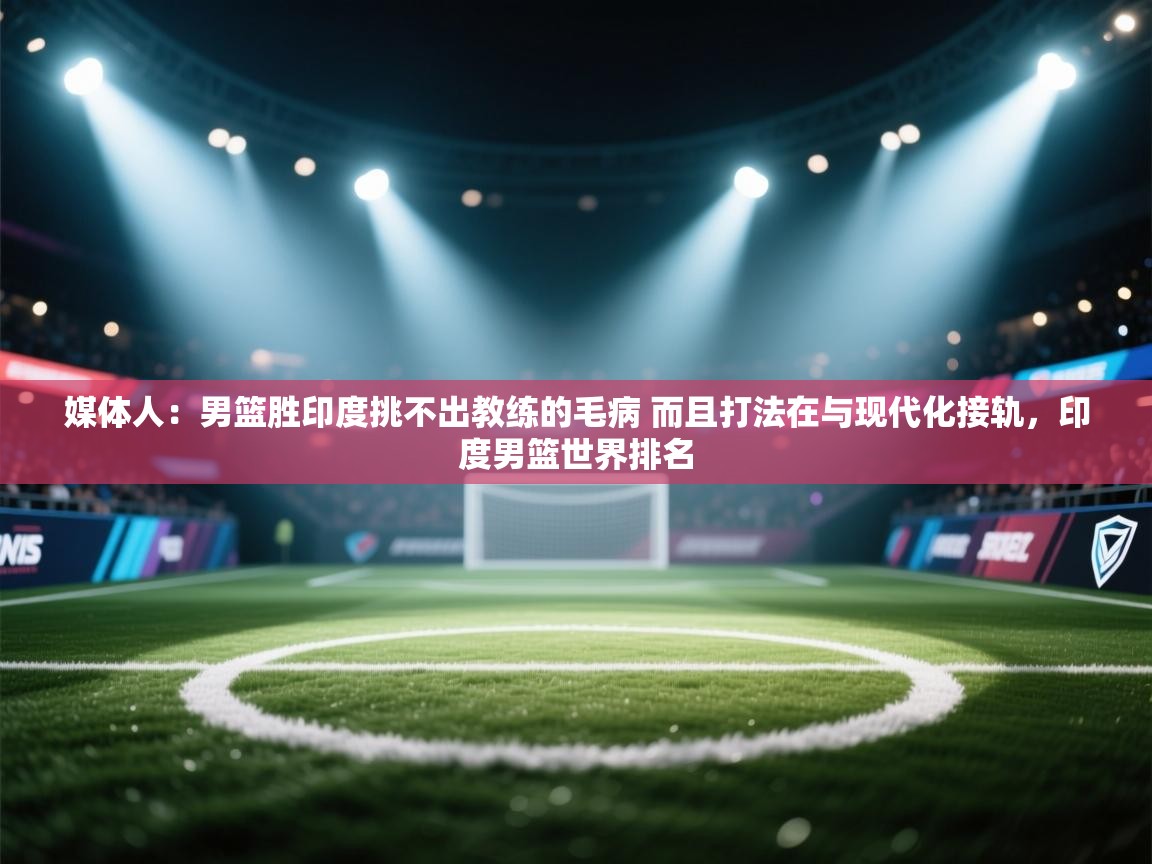 开云下载-媒体人：男篮胜印度挑不出教练的毛病 而且打法在与现代化接轨，印度男篮世界排名