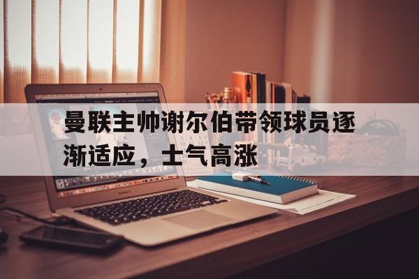 开运体育入口-曼联主帅谢尔伯带领球员逐渐适应，士气高涨